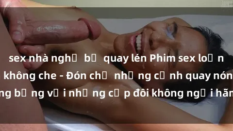 sex nhà nghỉ bị quay lén Phim sex loạn luân đầy kích thích không che - Đón chờ những cảnh quay nóng bỏng với những cặp đôi không ngại hãm hiếp gia đình trong lòng