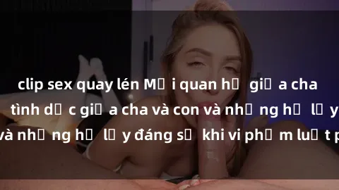 clip sex quay lén Mối quan hệ giữa cha và con: Sự thật về tình dục giữa cha và con và những hệ lụy đáng sợ khi vi phạm luật pháp.