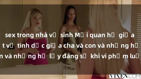 sex trong nhà vệ sinh Mối quan hệ giữa cha và con: Sự thật về tình dục giữa cha và con và những hệ lụy đáng sợ khi vi phạm luật pháp.