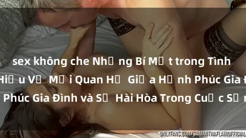 sex không che Những Bí Mật trong Tình Dục Gia Đình: Tìm Hiểu Về Mối Quan Hệ Giữa Hạnh Phúc Gia Đình và Sự Hài Hòa Trong Cuộc Sống Tình Dục