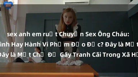 sex anh em ruột Chuyện Sex Ông Cháu: Mối Quan Hệ Gia Đình Hay Hành Vi Phạm Đạo Đức? Đây là Một Chủ Đề Gây Tranh Cãi Trong Xã Hội Hiện Nay.