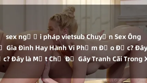 sex người pháp vietsub Chuyện Sex Ông Cháu: Mối Quan Hệ Gia Đình Hay Hành Vi Phạm Đạo Đức? Đây là Một Chủ Đề Gây Tranh Cãi Trong Xã Hội Hiện Nay.