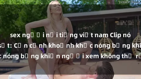 sex người nổi tiếng việt nam Clip nóng phòng tắm gây sốt: Cận cảnh khoảnh khắc nóng bỏng khiến người xem không thể rời mắt