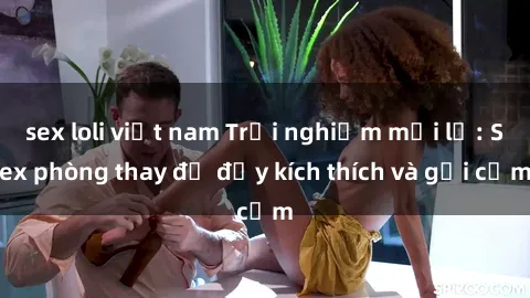 sex loli việt nam Trải nghiệm mới lạ: Sex phòng thay đồ đầy kích thích và gợi cảm