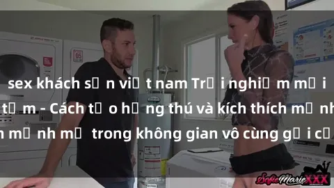 sex khách sạn việt nam Trải nghiệm mới lạ với sex phòng tắm - Cách tạo hứng thú và kích thích mạnh mẽ trong không gian vô cùng gợi cảm và lãng mạn