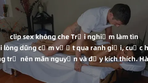 clip sex không che Trải nghiệm làm tình ngoài đường: Khi lòng dũng cảm vượt qua ranh giới, cuộc hẹn nơi công cộng trở nên mãn nguyện và đầy kích thích. Hành vi nguy hiểm, nhưng cũng tạo nên cảm giác m