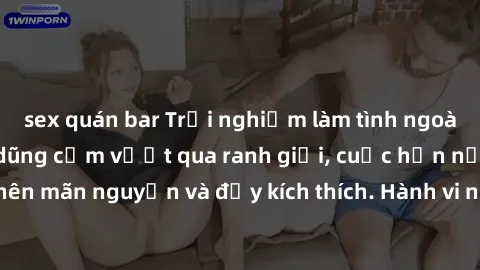sex quán bar Trải nghiệm làm tình ngoài đường: Khi lòng dũng cảm vượt qua ranh giới, cuộc hẹn nơi công cộng trở nên mãn nguyện và đầy kích thích. Hành vi nguy hiểm, nhưng cũng tạo nên cảm giác mới mẻ