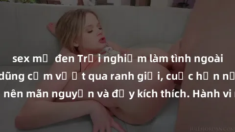 sex mỹ đen Trải nghiệm làm tình ngoài đường: Khi lòng dũng cảm vượt qua ranh giới, cuộc hẹn nơi công cộng trở nên mãn nguyện và đầy kích thích. Hành vi nguy hiểm, nhưng cũng tạo nên cảm giác mới mẻ và