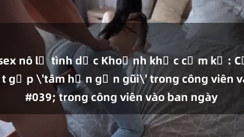 sex nô lệ tình dục Khoảnh khắc cấm kỵ: Cặp đôi bị bắt gặp 'tâm hồn gần gũi' trong công viên vào ban ngày