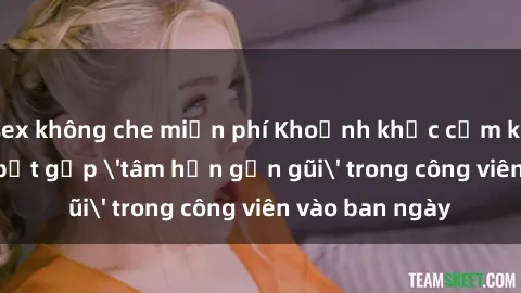 sex không che miễn phí Khoảnh khắc cấm kỵ: Cặp đôi bị bắt gặp 'tâm hồn gần gũi' trong công viên vào ban ngày