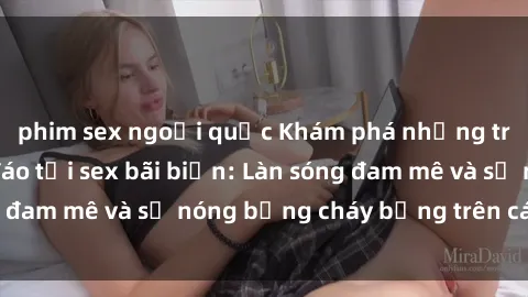 phim sex ngoại quốc Khám phá những trải nghiệm độc đáo tại sex bãi biển: Làn sóng đam mê và sự nóng bỏng cháy bỏng trên cát trắng