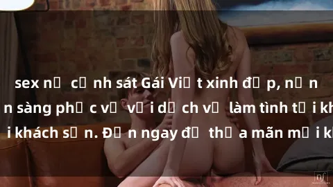 sex nữ cảnh sát Gái Việt xinh đẹp, nồng nàn tình cảm, sẵn sàng phục vụ với dịch vụ làm tình tại khách sạn. Đến ngay để thỏa mãn mọi khao khát của bạn!