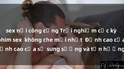 sex nơi công cộng Trải nghiệm cực kỳ nóng bỏng trong phim sex  không che mới nhất  Đỉnh cao của sự sung sướng và tận hưởng chân thật