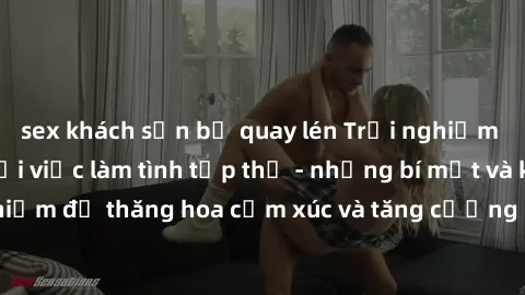sex khách sạn bị quay lén Trải nghiệm hứng khởi cùng với việc làm tình tập thể - những bí mật và kinh nghiệm để thăng hoa cảm xúc và tăng cường sự gắn kết trong mối quan hệ
