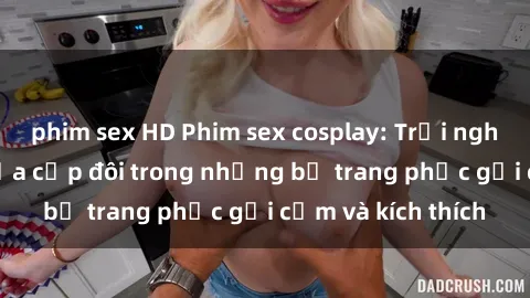 phim sex HD Phim sex cosplay: Trải nghiệm tuyệt vời của cặp đôi trong những bộ trang phục gợi cảm và kích thích