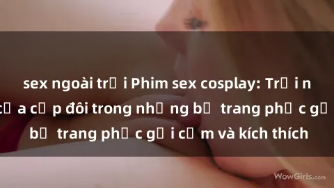sex ngoài trời Phim sex cosplay: Trải nghiệm tuyệt vời của cặp đôi trong những bộ trang phục gợi cảm và kích thích