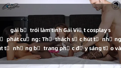 gái bị trói làm tình Gái Việt cosplay sexy khiến fan hâm mộ phát cuồng: Thử thách sức hút từ những bộ trang phục đầy sáng tạo và quyến rũ!