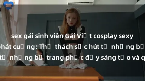 sex gái sinh viên Gái Việt cosplay sexy khiến fan hâm mộ phát cuồng: Thử thách sức hút từ những bộ trang phục đầy sáng tạo và quyến rũ!