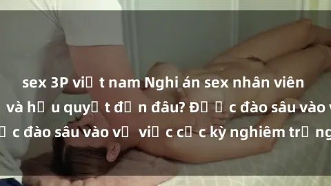 sex 3P việt nam Nghi án sex nhân viên nhà hàng: Hậu quả và hậu quyết đến đâu? Được đào sâu vào vụ việc cực kỳ nghiêm trọng này.