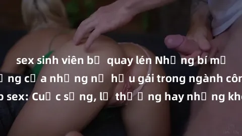 sex sinh viên bị quay lén Những bí mật đằng sau cuộc sống của những nữ hầu gái trong ngành công nghiệp sex: Cuộc sống, lẽ thường hay những khó khăn mà họ phải đối mặt.