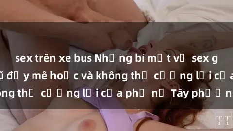 sex trên xe bus Những bí mật về sex gái Tây: Sự quyến rũ đầy mê hoặc và không thể cưỡng lại của phụ nữ Tây phương