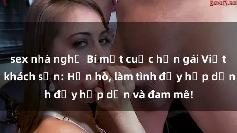 sex nhà nghỉ Bí mật cuộc hẹn gái Việt lần đầu ở khách sạn: Hẹn hò, làm tình đầy hấp dẫn và đam mê!