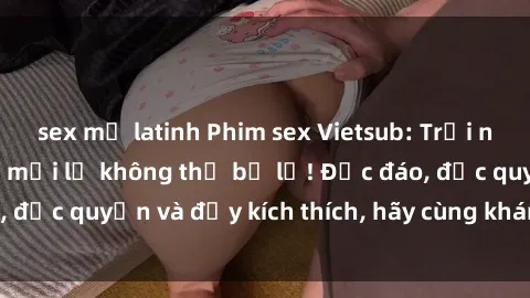 sex mỹ latinh Phim sex Vietsub: Trải nghiệm hấp dẫn và mới lạ không thể bỏ lỡ! Độc đáo, độc quyền và đầy kích thích, hãy cùng khám phá ngay!