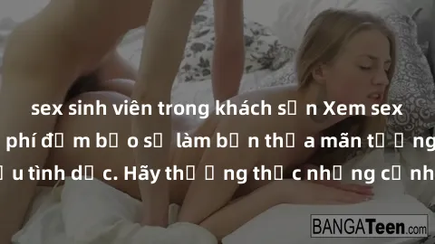 sex sinh viên trong khách sạn Xem sex không che HD miễn phí đảm bảo sẽ làm bạn thỏa mãn tưởng tượng và nhu cầu tình dục. Hãy thưởng thức những cảnh quay hấp dẫn và mãnh liệt ngay bây giờ!