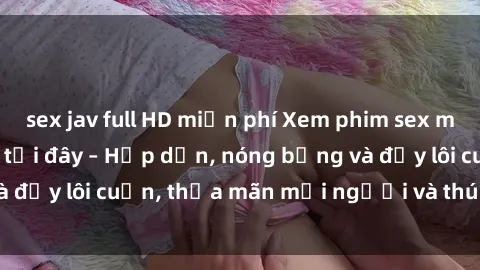 sex jav full HD miễn phí Xem phim sex miễn phí online ngay tại đây – Hấp dẫn, nóng bỏng và đầy lôi cuốn, thỏa mãn mọi người và thú vui của bạn!