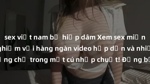 sex việt nam bị hiếp dâm Xem sex miễn phí: Cùng trải nghiệm với hàng ngàn video hấp dẫn và nhiều thể loại đa dạng chỉ trong một cú nhấp chuột! Đừng bỏ lỡ cơ hội thưởng thức tuyệt vời này ngay hôm nay!