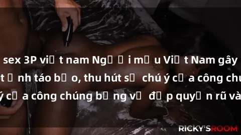 sex 3P việt nam Người mẫu Việt Nam gây sốt với loạt shoot ảnh táo bạo, thu hút sự chú ý của công chúng bằng vẻ đẹp quyến rũ và gợi cảm.