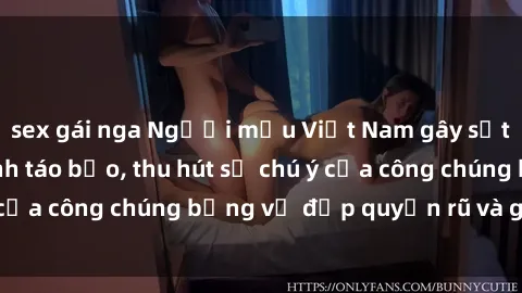 sex gái nga Người mẫu Việt Nam gây sốt với loạt shoot ảnh táo bạo, thu hút sự chú ý của công chúng bằng vẻ đẹp quyến rũ và gợi cảm.