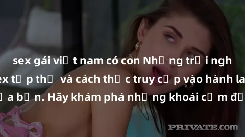 sex gái việt nam có con Những trải nghiệm mới lạ với sex tập thể và cách thức truy cập vào hành lang đam mê của bạn. Hãy khám phá những khoái cảm đầy kích thích với tập thể hấp dẫn!