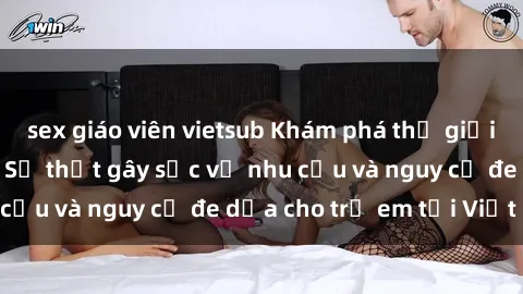 sex giáo viên vietsub Khám phá thế giới sex loli Việt Nam: Sự thật gây sốc về nhu cầu và nguy cơ đe dọa cho trẻ em tại Việt Nam