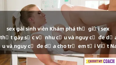 sex gái sinh viên Khám phá thế giới sex loli Việt Nam: Sự thật gây sốc về nhu cầu và nguy cơ đe dọa cho trẻ em tại Việt Nam