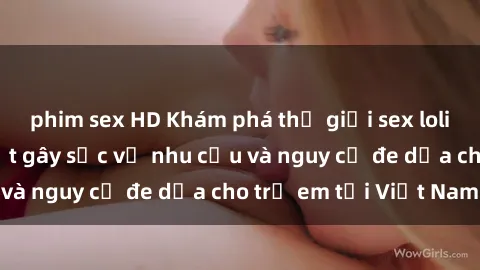 phim sex HD Khám phá thế giới sex loli Việt Nam: Sự thật gây sốc về nhu cầu và nguy cơ đe dọa cho trẻ em tại Việt Nam